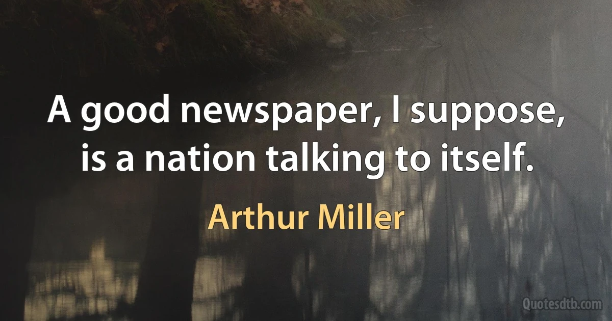 A good newspaper, I suppose, is a nation talking to itself. (Arthur Miller)