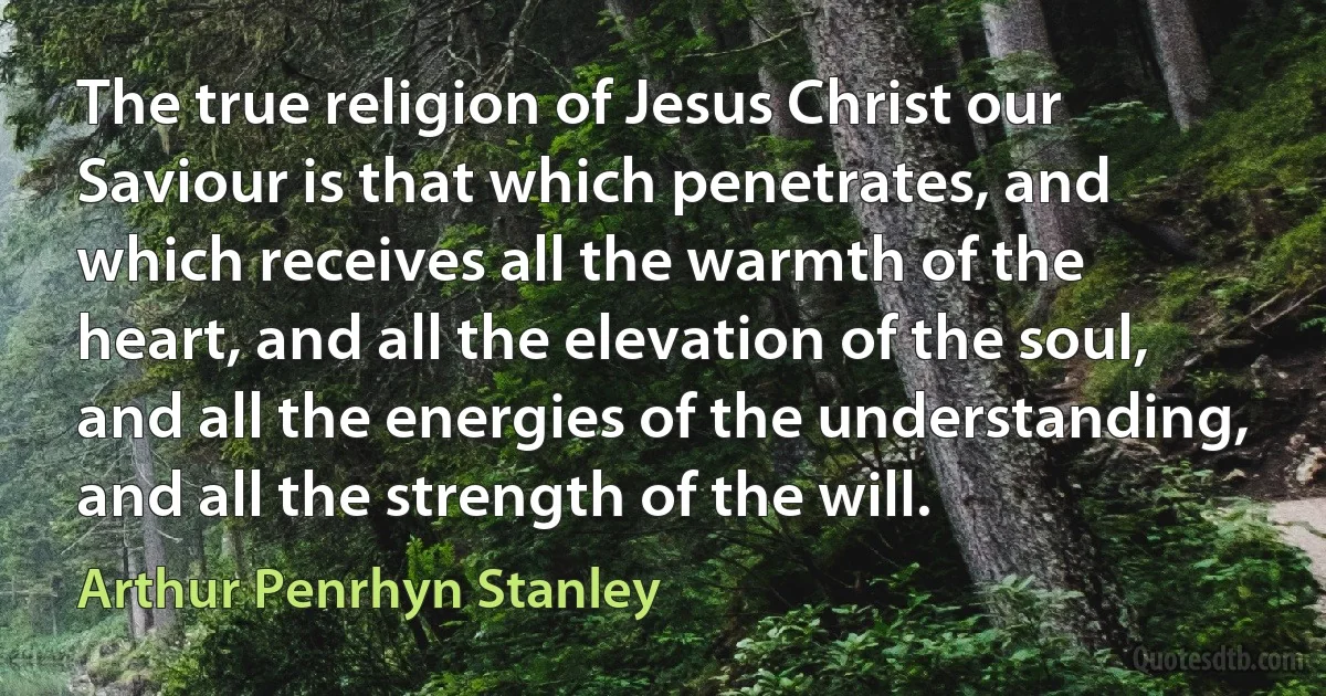 The true religion of Jesus Christ our Saviour is that which penetrates, and which receives all the warmth of the heart, and all the elevation of the soul, and all the energies of the understanding, and all the strength of the will. (Arthur Penrhyn Stanley)