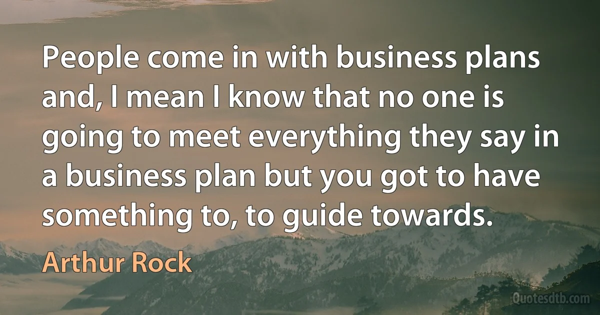 People come in with business plans and, I mean I know that no one is going to meet everything they say in a business plan but you got to have something to, to guide towards. (Arthur Rock)