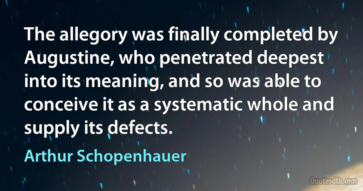 The allegory was finally completed by Augustine, who penetrated deepest into its meaning, and so was able to conceive it as a systematic whole and supply its defects. (Arthur Schopenhauer)