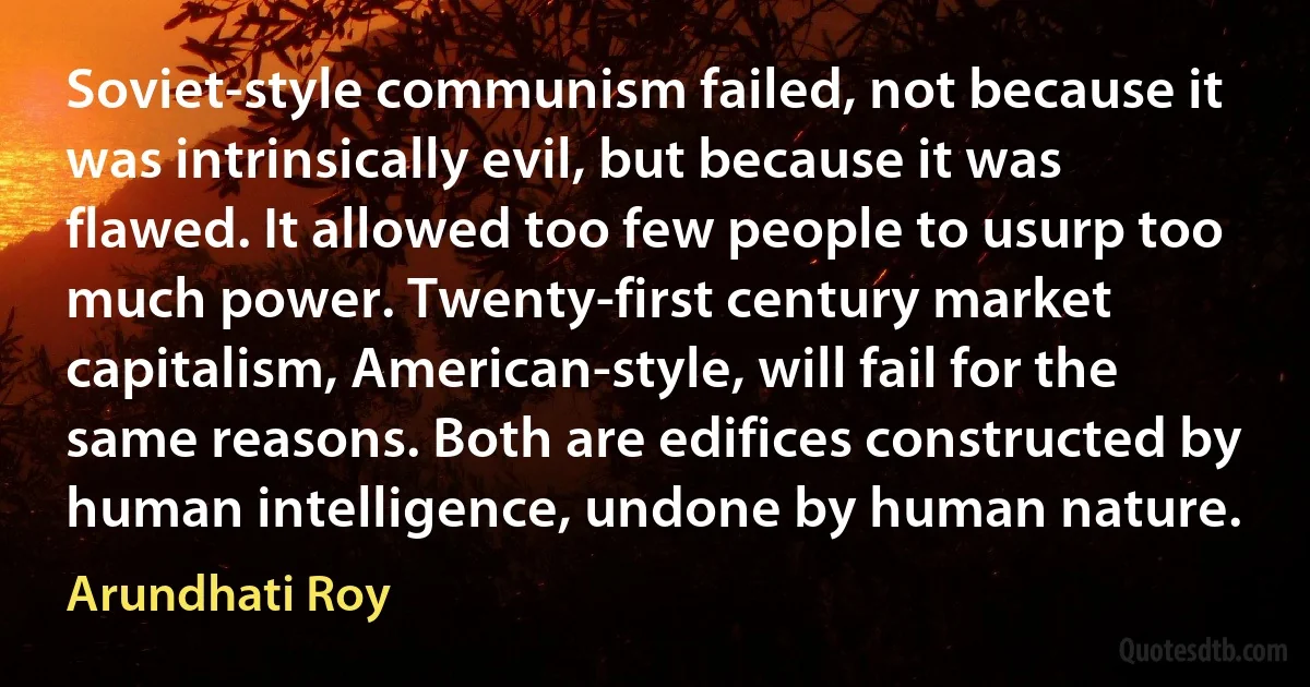 Soviet-style communism failed, not because it was intrinsically evil, but because it was flawed. It allowed too few people to usurp too much power. Twenty-first century market capitalism, American-style, will fail for the same reasons. Both are edifices constructed by human intelligence, undone by human nature. (Arundhati Roy)