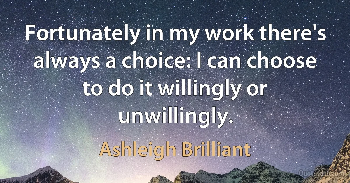 Fortunately in my work there's always a choice: I can choose to do it willingly or unwillingly. (Ashleigh Brilliant)