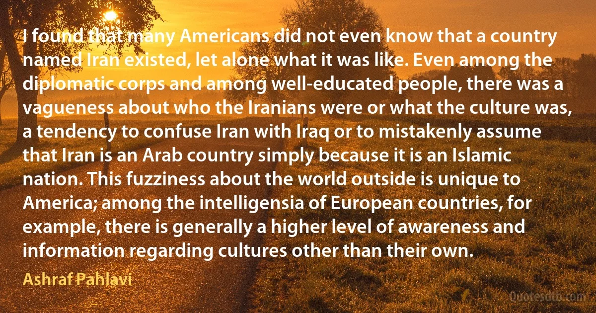 I found that many Americans did not even know that a country named Iran existed, let alone what it was like. Even among the diplomatic corps and among well-educated people, there was a vagueness about who the Iranians were or what the culture was, a tendency to confuse Iran with Iraq or to mistakenly assume that Iran is an Arab country simply because it is an Islamic nation. This fuzziness about the world outside is unique to America; among the intelligensia of European countries, for example, there is generally a higher level of awareness and information regarding cultures other than their own. (Ashraf Pahlavi)