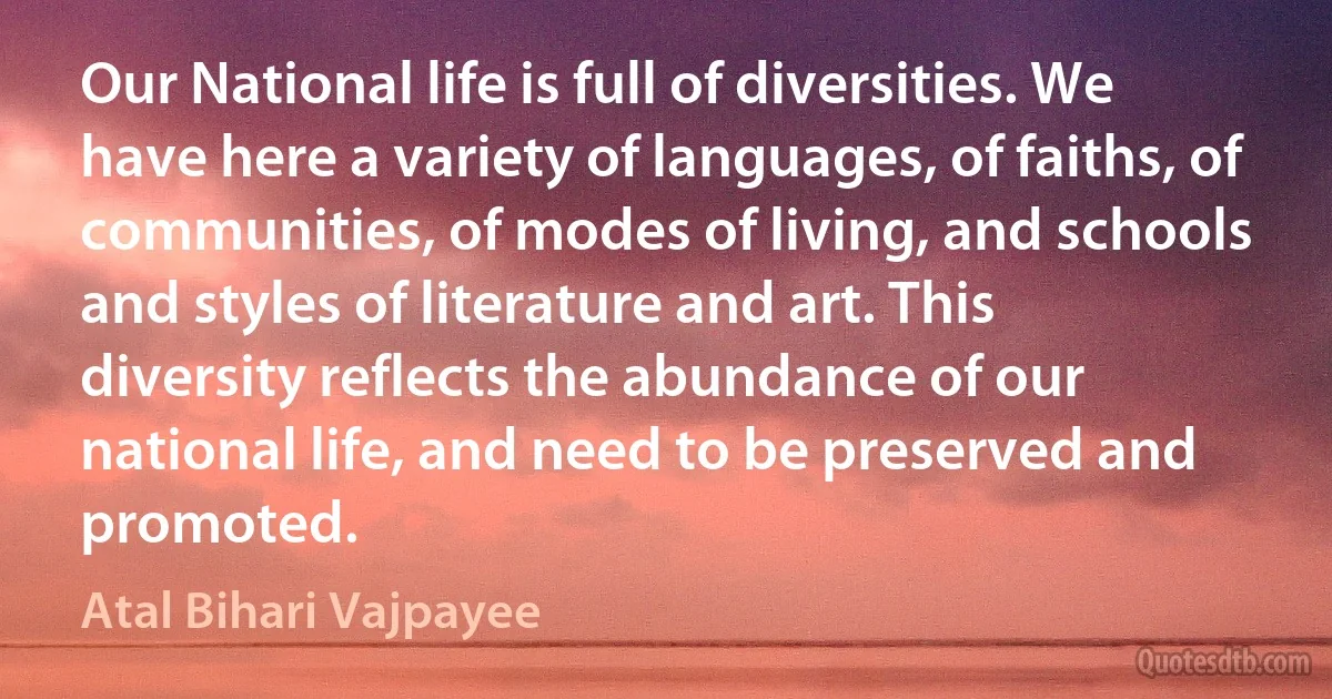 Our National life is full of diversities. We have here a variety of languages, of faiths, of communities, of modes of living, and schools and styles of literature and art. This diversity reflects the abundance of our national life, and need to be preserved and promoted. (Atal Bihari Vajpayee)