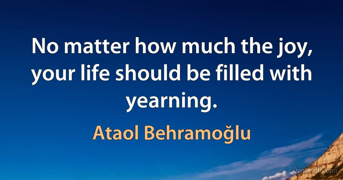 No matter how much the joy, your life should be filled with yearning. (Ataol Behramoğlu)