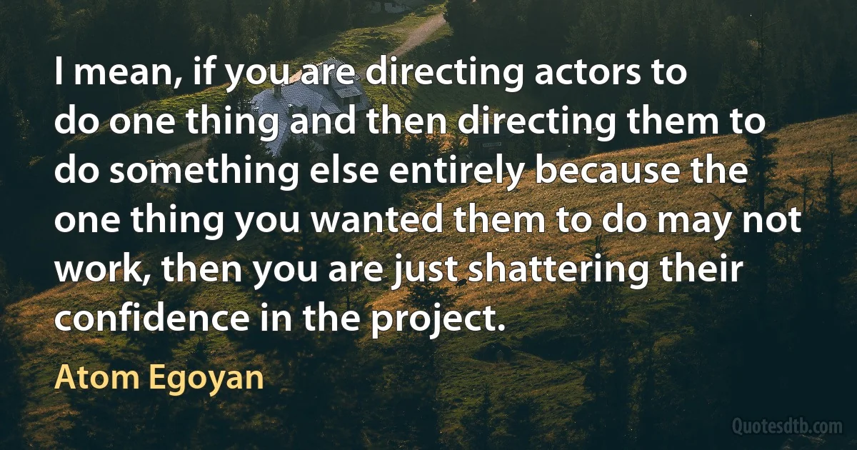 I mean, if you are directing actors to do one thing and then directing them to do something else entirely because the one thing you wanted them to do may not work, then you are just shattering their confidence in the project. (Atom Egoyan)