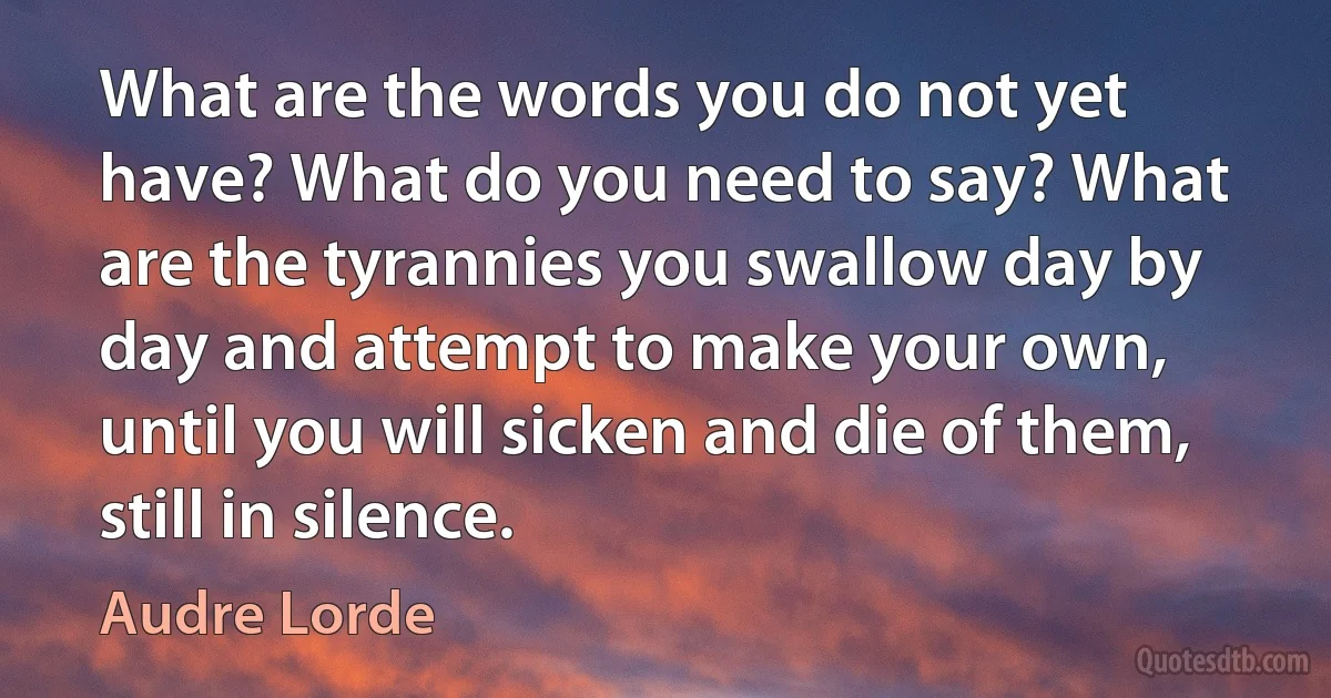 What are the words you do not yet have? What do you need to say? What are the tyrannies you swallow day by day and attempt to make your own, until you will sicken and die of them, still in silence. (Audre Lorde)