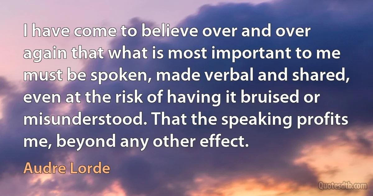 I have come to believe over and over again that what is most important to me must be spoken, made verbal and shared, even at the risk of having it bruised or misunderstood. That the speaking profits me, beyond any other effect. (Audre Lorde)