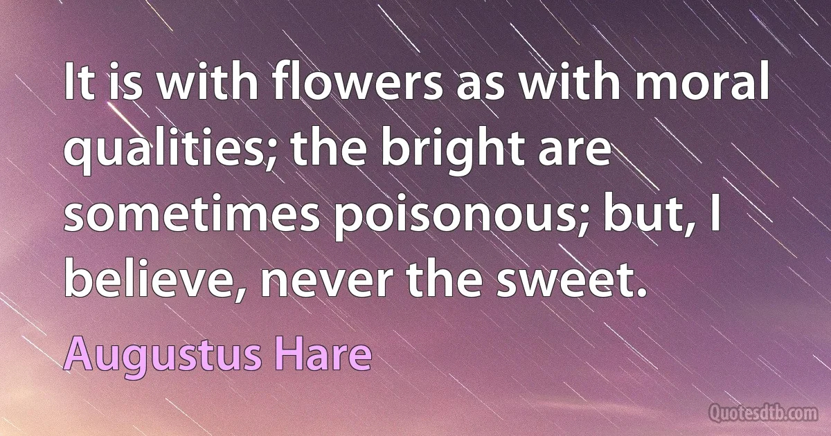 It is with flowers as with moral qualities; the bright are sometimes poisonous; but, I believe, never the sweet. (Augustus Hare)