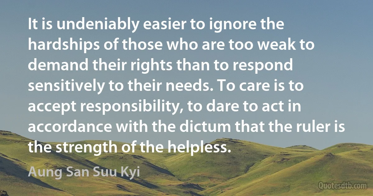 It is undeniably easier to ignore the hardships of those who are too weak to demand their rights than to respond sensitively to their needs. To care is to accept responsibility, to dare to act in accordance with the dictum that the ruler is the strength of the helpless. (Aung San Suu Kyi)