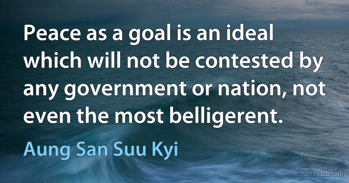 Peace as a goal is an ideal which will not be contested by any government or nation, not even the most belligerent. (Aung San Suu Kyi)