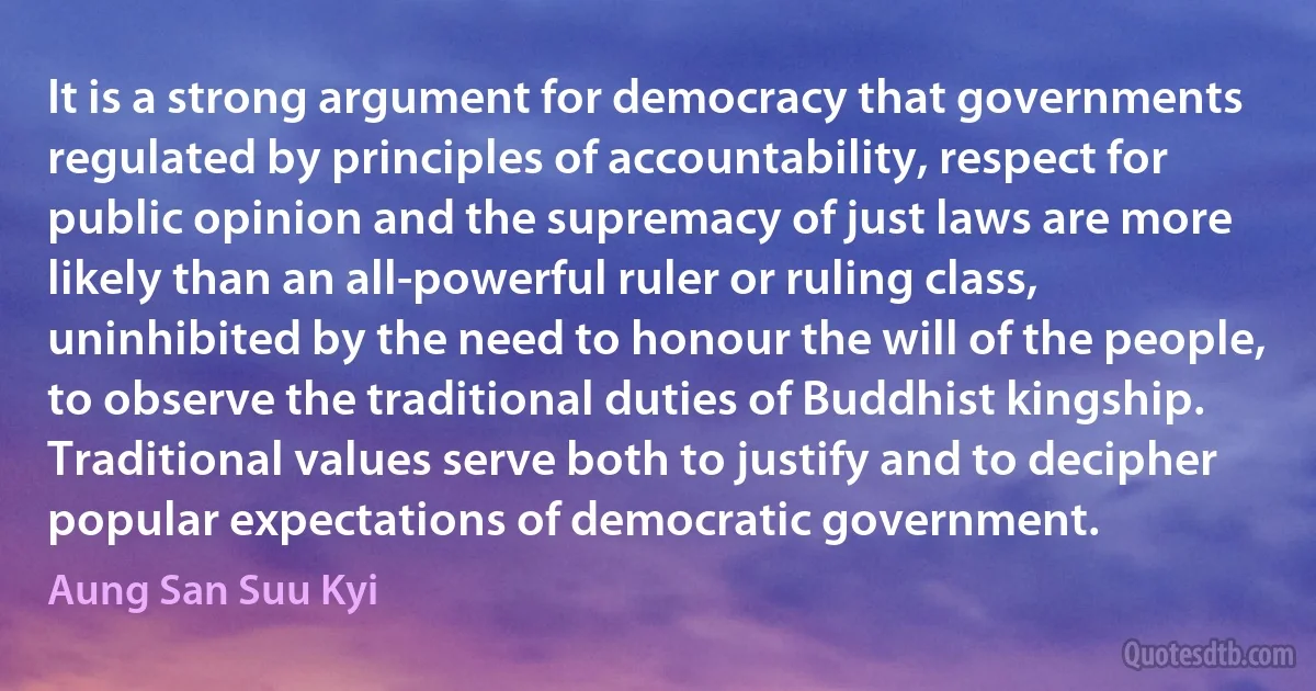 It is a strong argument for democracy that governments regulated by principles of accountability, respect for public opinion and the supremacy of just laws are more likely than an all-powerful ruler or ruling class, uninhibited by the need to honour the will of the people, to observe the traditional duties of Buddhist kingship. Traditional values serve both to justify and to decipher popular expectations of democratic government. (Aung San Suu Kyi)