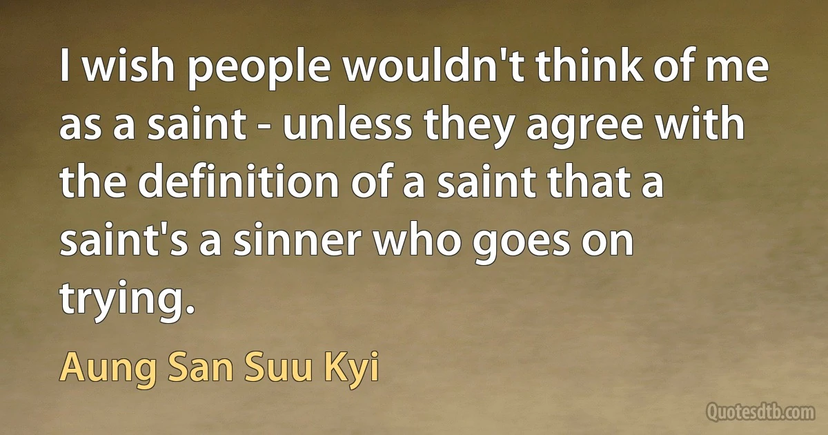 I wish people wouldn't think of me as a saint - unless they agree with the definition of a saint that a saint's a sinner who goes on trying. (Aung San Suu Kyi)