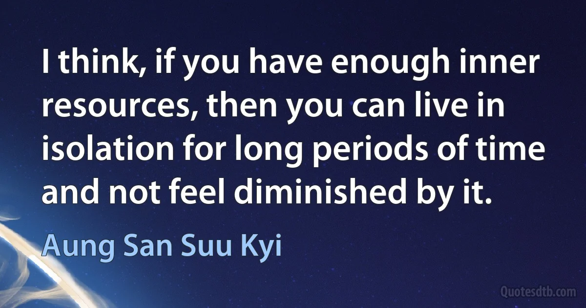 I think, if you have enough inner resources, then you can live in isolation for long periods of time and not feel diminished by it. (Aung San Suu Kyi)