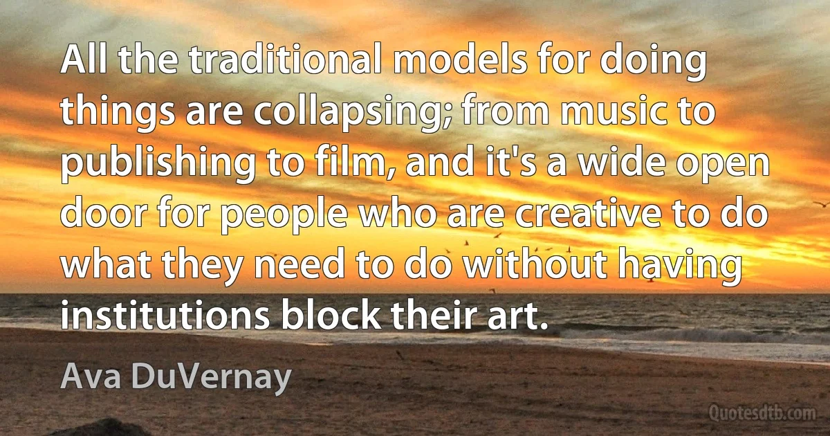 All the traditional models for doing things are collapsing; from music to publishing to film, and it's a wide open door for people who are creative to do what they need to do without having institutions block their art. (Ava DuVernay)