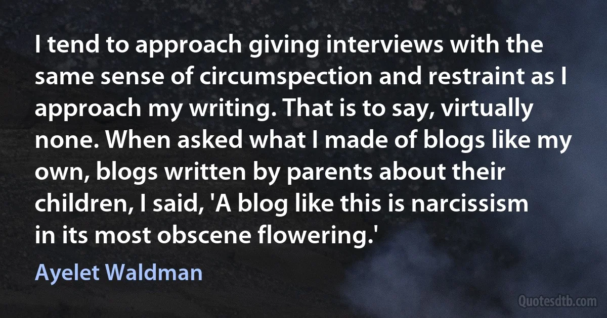 I tend to approach giving interviews with the same sense of circumspection and restraint as I approach my writing. That is to say, virtually none. When asked what I made of blogs like my own, blogs written by parents about their children, I said, 'A blog like this is narcissism in its most obscene flowering.' (Ayelet Waldman)