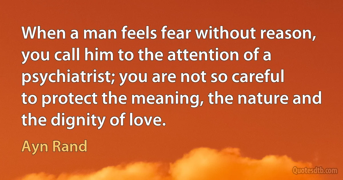 When a man feels fear without reason, you call him to the attention of a psychiatrist; you are not so careful to protect the meaning, the nature and the dignity of love. (Ayn Rand)