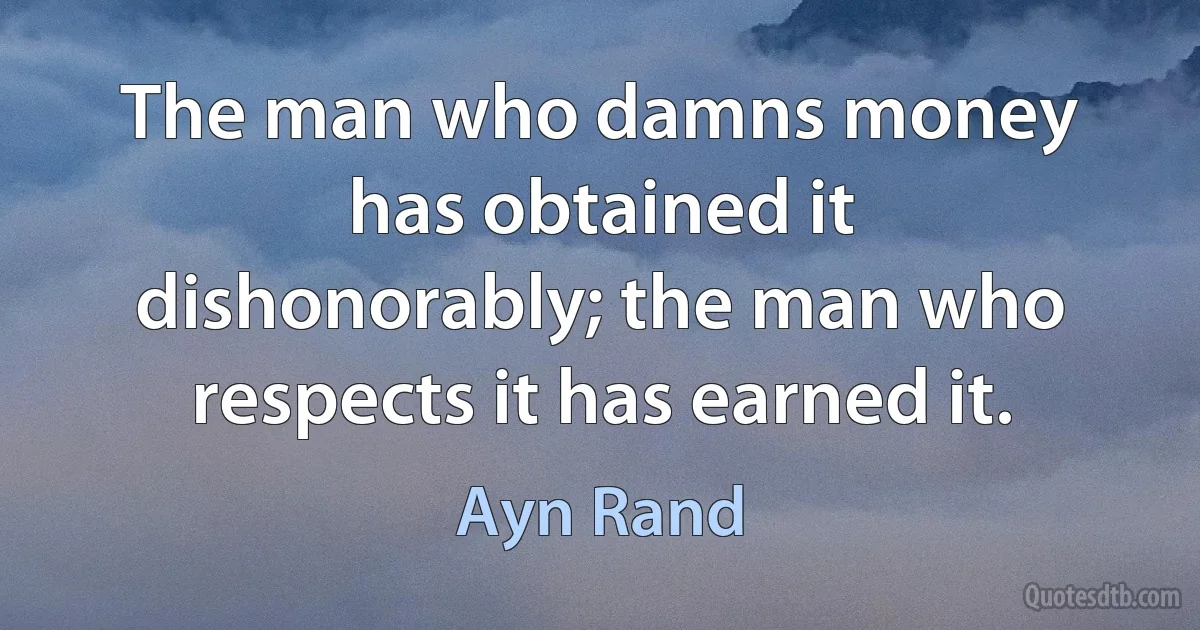 The man who damns money has obtained it dishonorably; the man who respects it has earned it. (Ayn Rand)