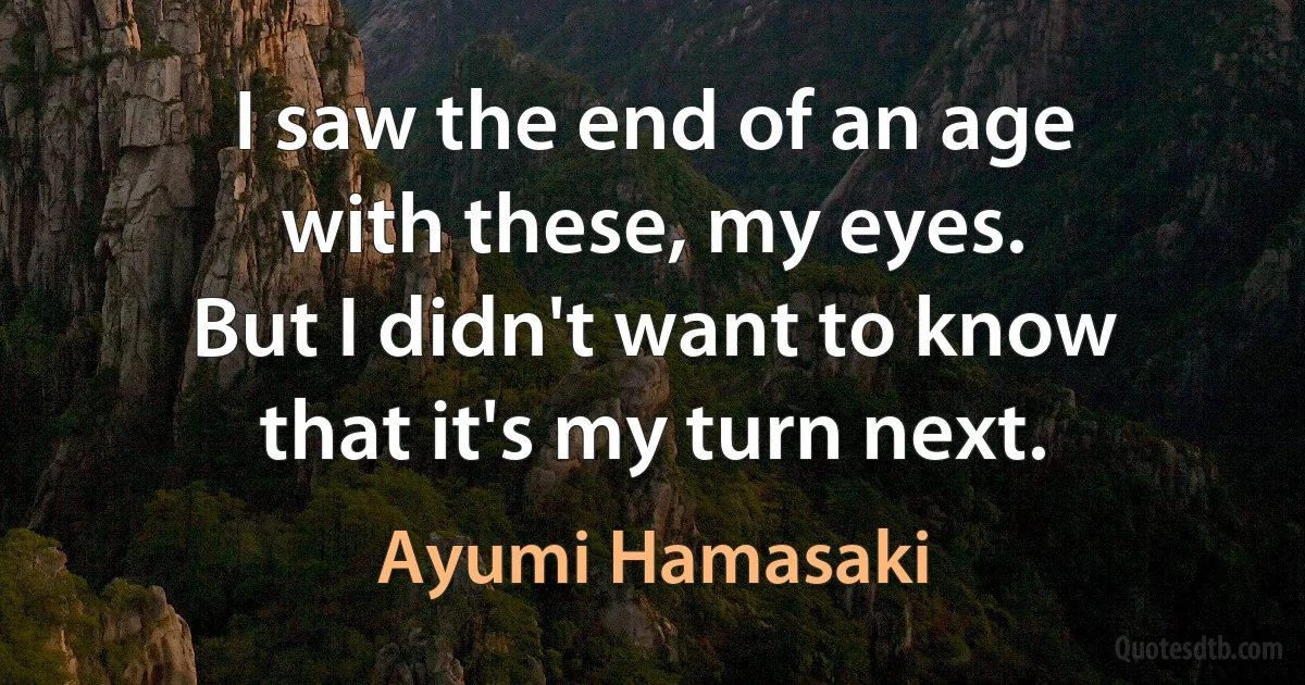 I saw the end of an age
with these, my eyes.
But I didn't want to know
that it's my turn next. (Ayumi Hamasaki)