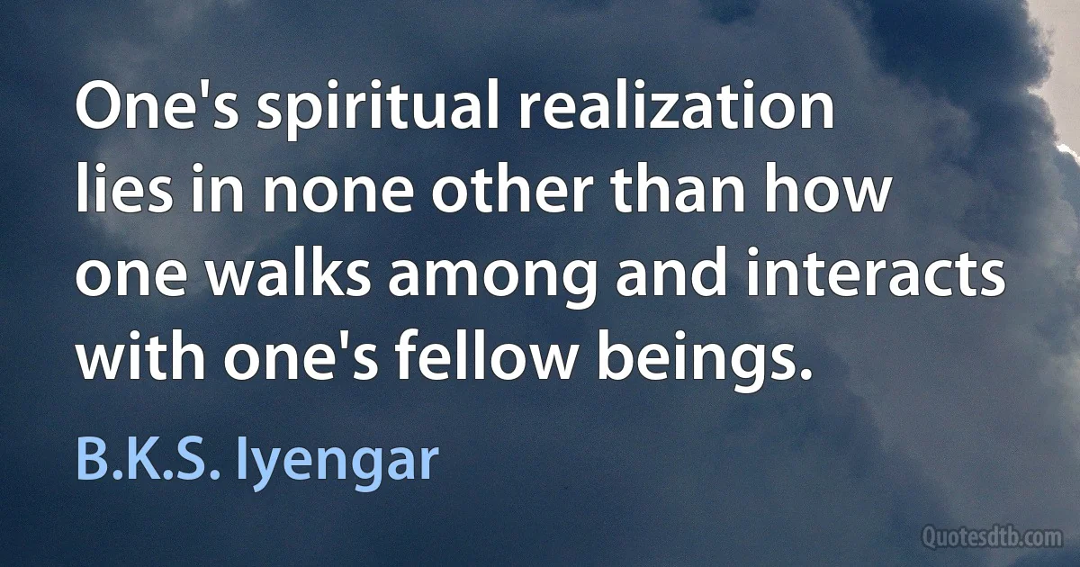 One's spiritual realization lies in none other than how one walks among and interacts with one's fellow beings. (B.K.S. Iyengar)