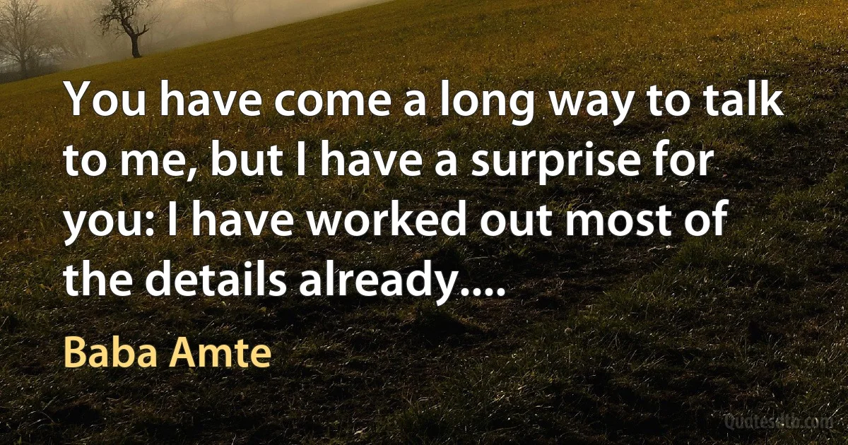 You have come a long way to talk to me, but I have a surprise for you: I have worked out most of the details already.... (Baba Amte)