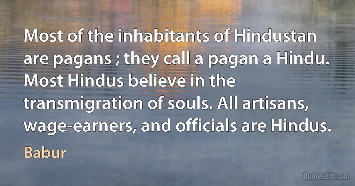 Most of the inhabitants of Hindustan are pagans ; they call a pagan a Hindu. Most Hindus believe in the transmigration of souls. All artisans, wage-earners, and officials are Hindus. (Babur)