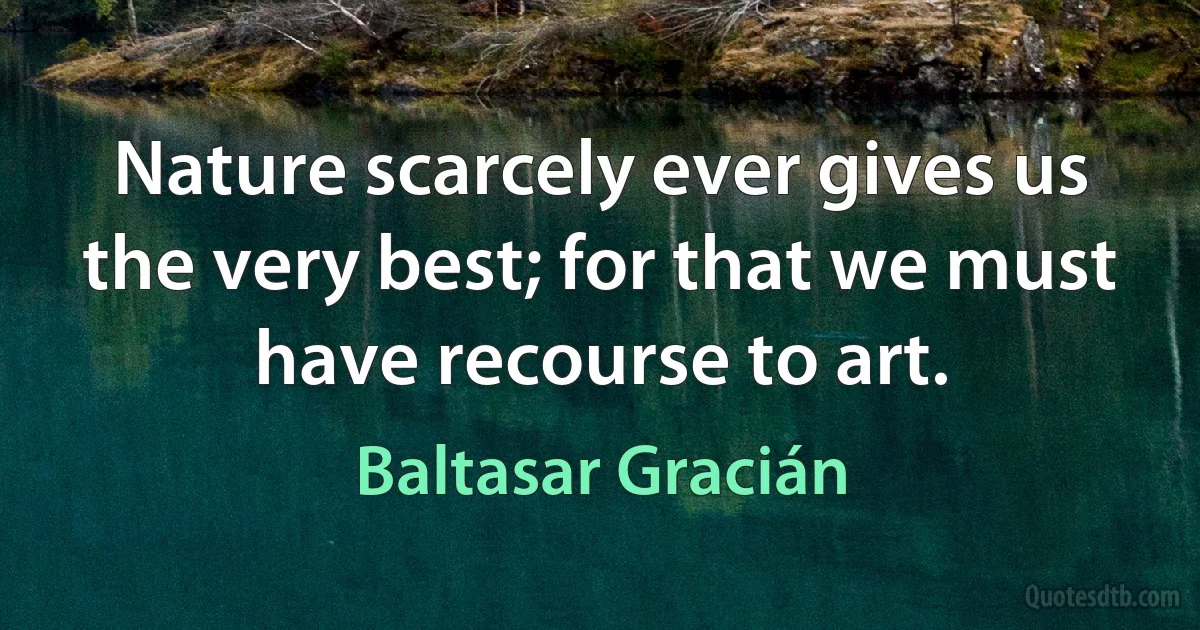 Nature scarcely ever gives us the very best; for that we must have recourse to art. (Baltasar Gracián)