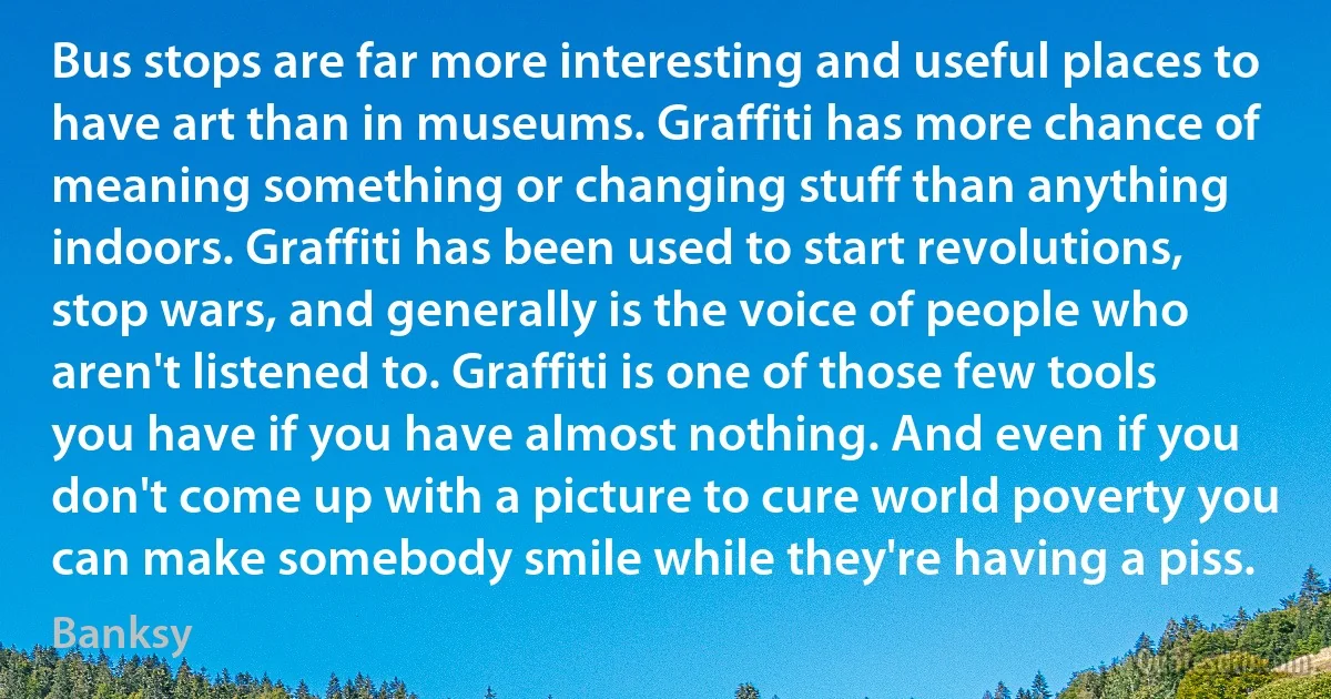 Bus stops are far more interesting and useful places to have art than in museums. Graffiti has more chance of meaning something or changing stuff than anything indoors. Graffiti has been used to start revolutions, stop wars, and generally is the voice of people who aren't listened to. Graffiti is one of those few tools you have if you have almost nothing. And even if you don't come up with a picture to cure world poverty you can make somebody smile while they're having a piss. (Banksy)