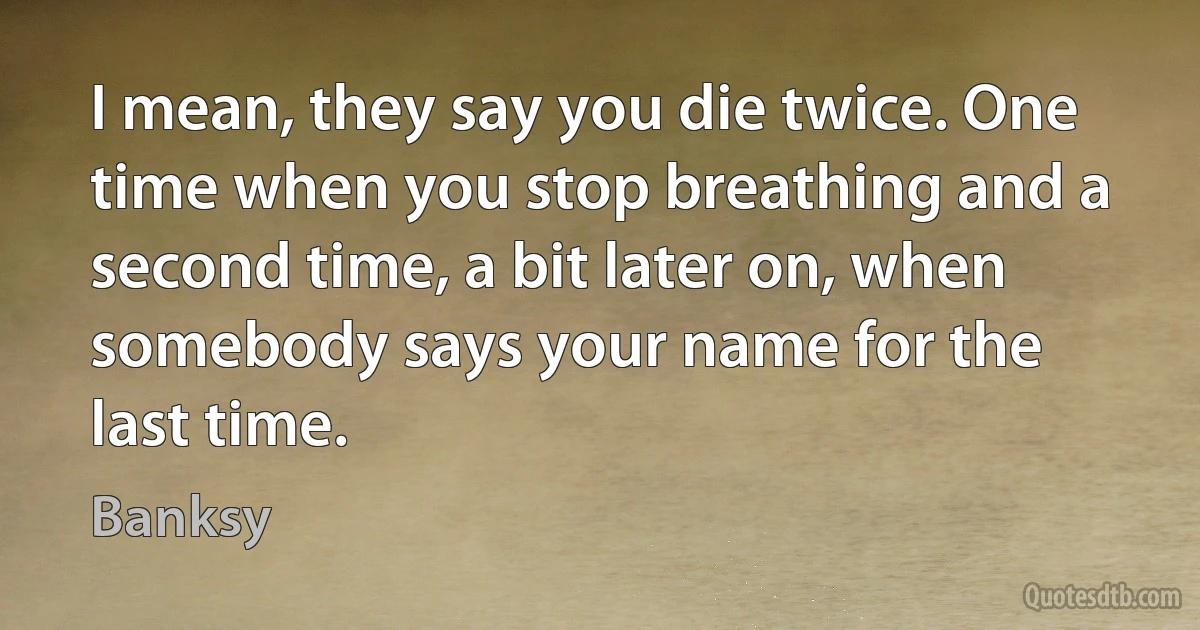 I mean, they say you die twice. One time when you stop breathing and a second time, a bit later on, when somebody says your name for the last time. (Banksy)