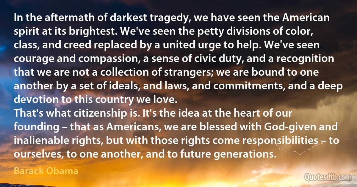 In the aftermath of darkest tragedy, we have seen the American spirit at its brightest. We've seen the petty divisions of color, class, and creed replaced by a united urge to help. We've seen courage and compassion, a sense of civic duty, and a recognition that we are not a collection of strangers; we are bound to one another by a set of ideals, and laws, and commitments, and a deep devotion to this country we love.
That's what citizenship is. It's the idea at the heart of our founding – that as Americans, we are blessed with God-given and inalienable rights, but with those rights come responsibilities – to ourselves, to one another, and to future generations. (Barack Obama)