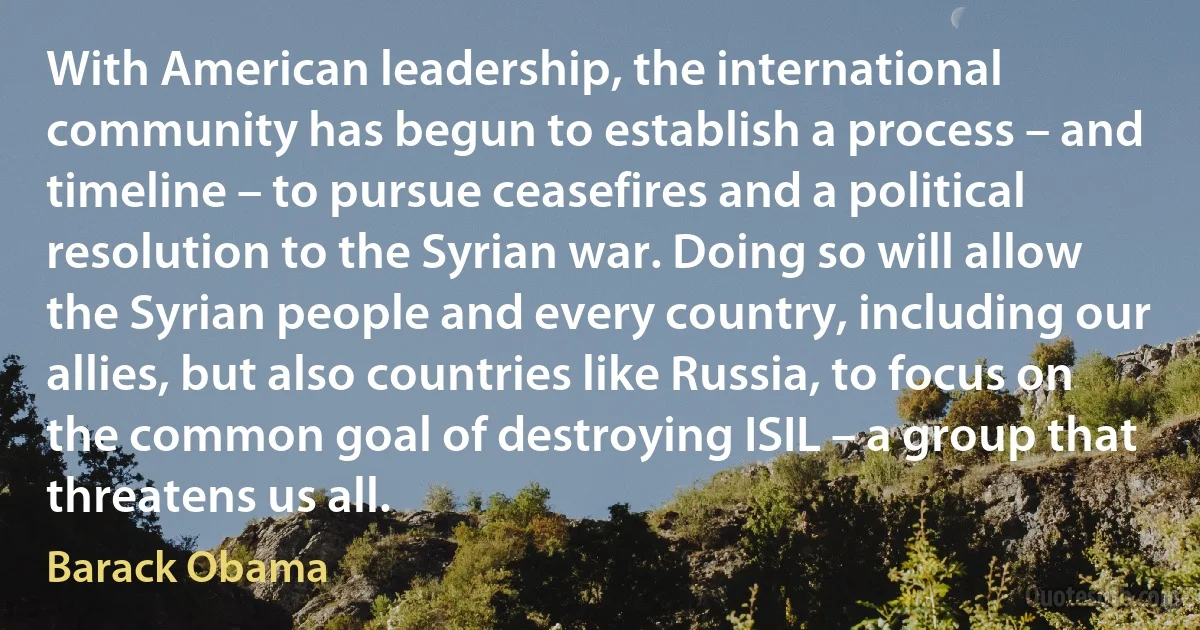 With American leadership, the international community has begun to establish a process – and timeline – to pursue ceasefires and a political resolution to the Syrian war. Doing so will allow the Syrian people and every country, including our allies, but also countries like Russia, to focus on the common goal of destroying ISIL – a group that threatens us all. (Barack Obama)