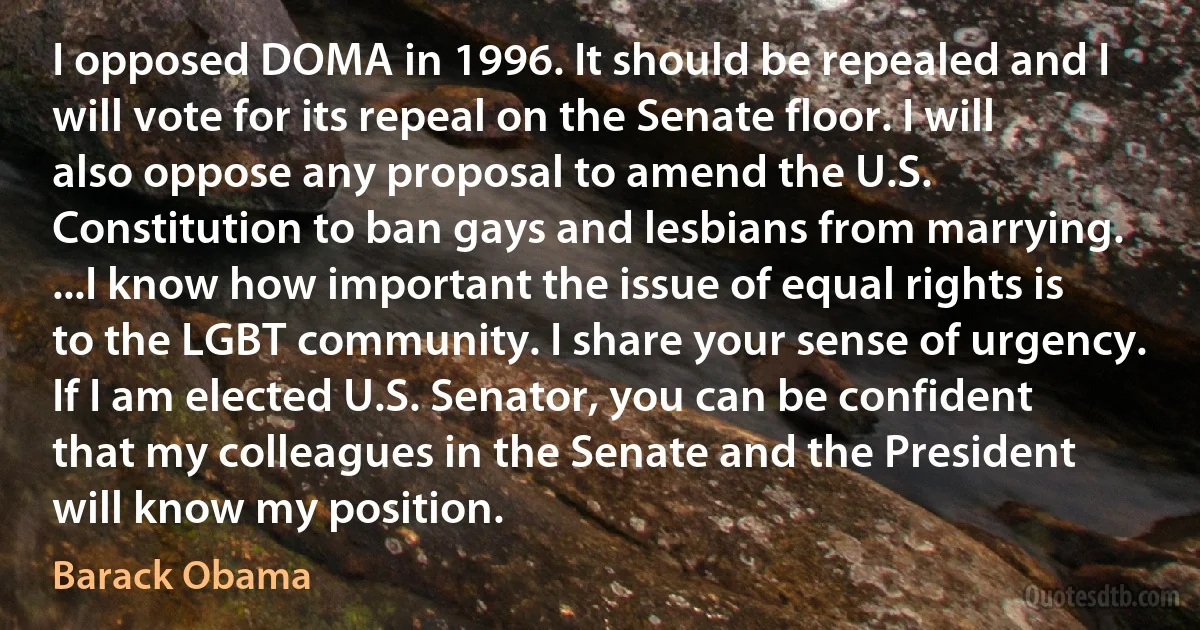 I opposed DOMA in 1996. It should be repealed and I will vote for its repeal on the Senate floor. I will also oppose any proposal to amend the U.S. Constitution to ban gays and lesbians from marrying. ...I know how important the issue of equal rights is to the LGBT community. I share your sense of urgency. If I am elected U.S. Senator, you can be confident that my colleagues in the Senate and the President will know my position. (Barack Obama)