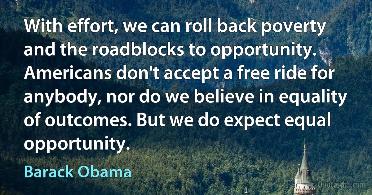 With effort, we can roll back poverty and the roadblocks to opportunity. Americans don't accept a free ride for anybody, nor do we believe in equality of outcomes. But we do expect equal opportunity. (Barack Obama)