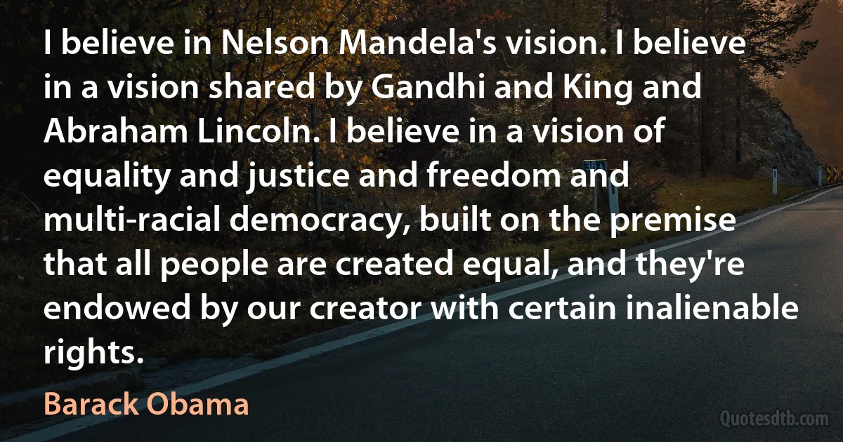 I believe in Nelson Mandela's vision. I believe in a vision shared by Gandhi and King and Abraham Lincoln. I believe in a vision of equality and justice and freedom and multi-racial democracy, built on the premise that all people are created equal, and they're endowed by our creator with certain inalienable rights. (Barack Obama)