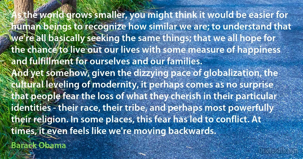 As the world grows smaller, you might think it would be easier for human beings to recognize how similar we are; to understand that we're all basically seeking the same things; that we all hope for the chance to live out our lives with some measure of happiness and fulfillment for ourselves and our families.
And yet somehow, given the dizzying pace of globalization, the cultural leveling of modernity, it perhaps comes as no surprise that people fear the loss of what they cherish in their particular identities - their race, their tribe, and perhaps most powerfully their religion. In some places, this fear has led to conflict. At times, it even feels like we're moving backwards. (Barack Obama)