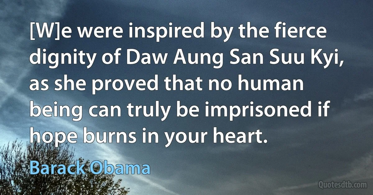 [W]e were inspired by the fierce dignity of Daw Aung San Suu Kyi, as she proved that no human being can truly be imprisoned if hope burns in your heart. (Barack Obama)