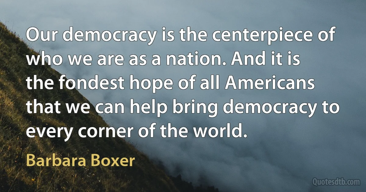 Our democracy is the centerpiece of who we are as a nation. And it is the fondest hope of all Americans that we can help bring democracy to every corner of the world. (Barbara Boxer)