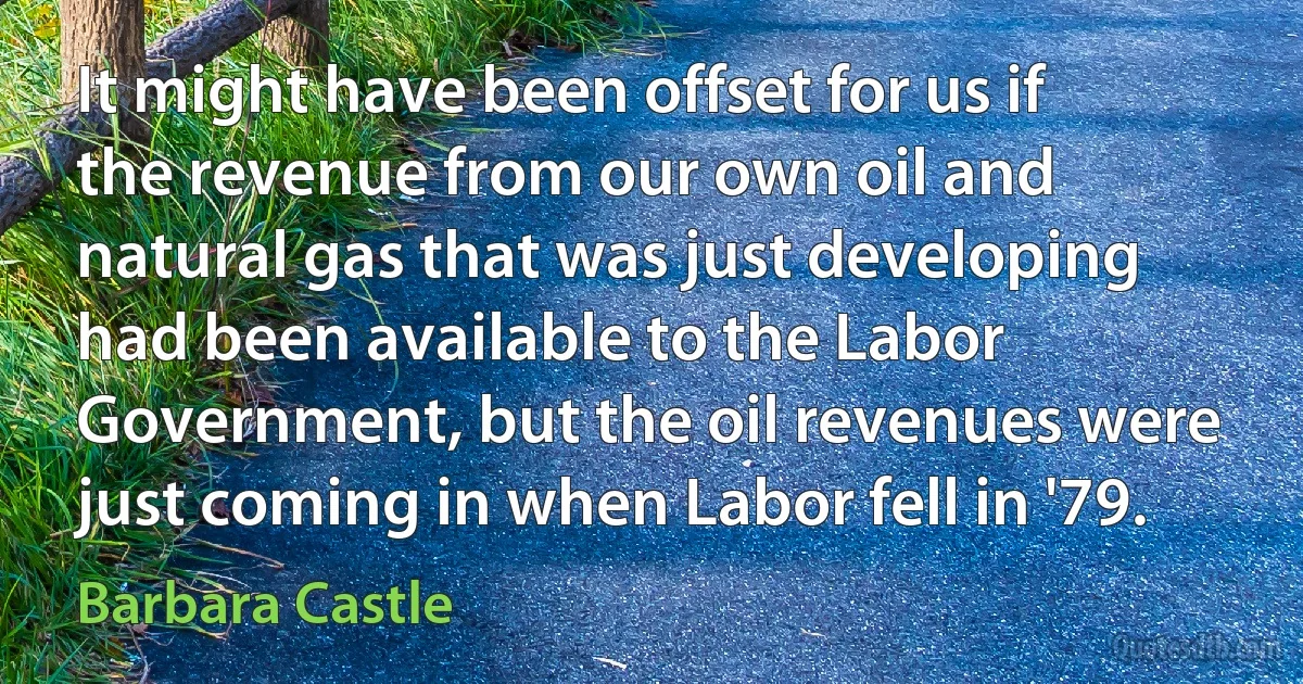 It might have been offset for us if the revenue from our own oil and natural gas that was just developing had been available to the Labor Government, but the oil revenues were just coming in when Labor fell in '79. (Barbara Castle)