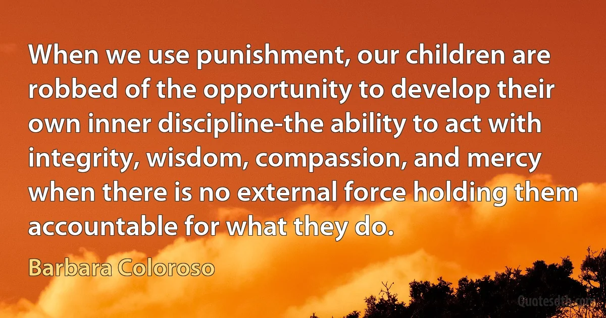 When we use punishment, our children are robbed of the opportunity to develop their own inner discipline-the ability to act with integrity, wisdom, compassion, and mercy when there is no external force holding them accountable for what they do. (Barbara Coloroso)