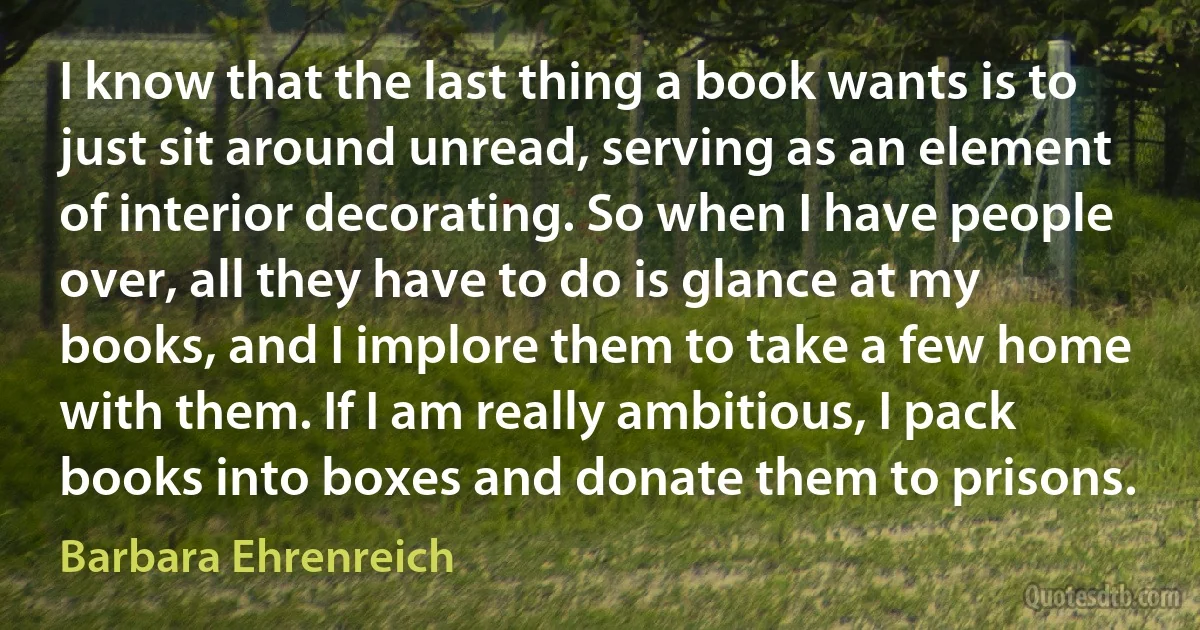 I know that the last thing a book wants is to just sit around unread, serving as an element of interior decorating. So when I have people over, all they have to do is glance at my books, and I implore them to take a few home with them. If I am really ambitious, I pack books into boxes and donate them to prisons. (Barbara Ehrenreich)