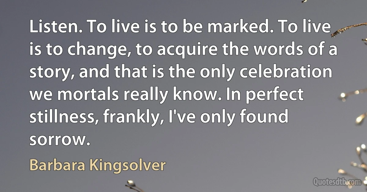 Listen. To live is to be marked. To live is to change, to acquire the words of a story, and that is the only celebration we mortals really know. In perfect stillness, frankly, I've only found sorrow. (Barbara Kingsolver)