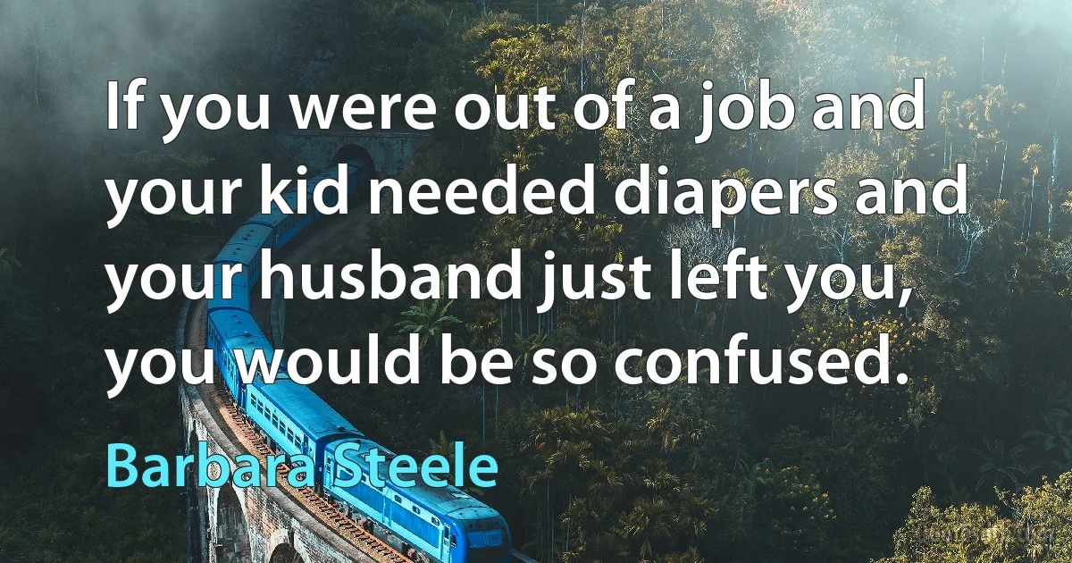 If you were out of a job and your kid needed diapers and your husband just left you, you would be so confused. (Barbara Steele)