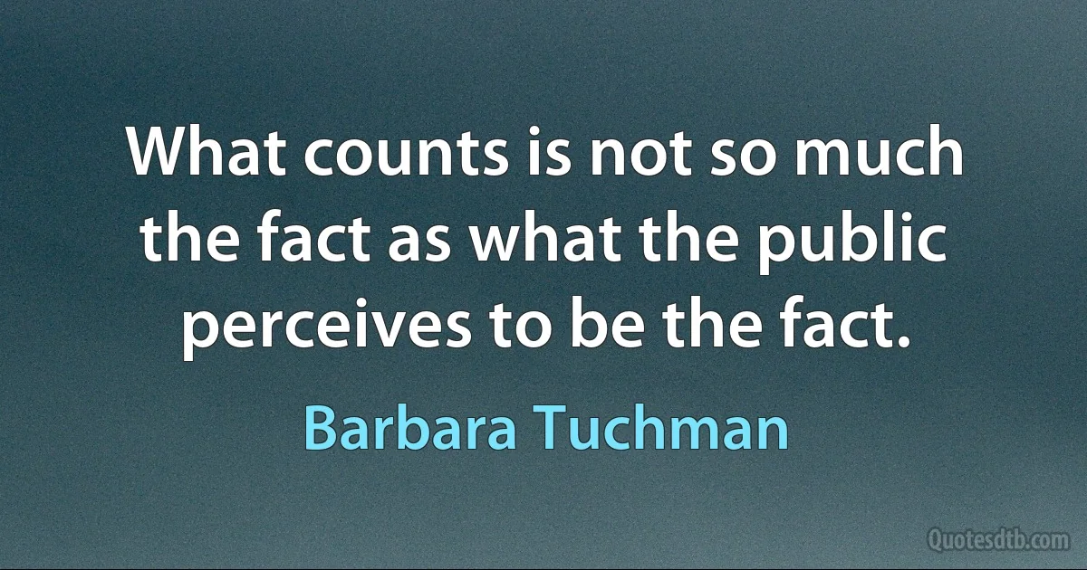 What counts is not so much the fact as what the public perceives to be the fact. (Barbara Tuchman)