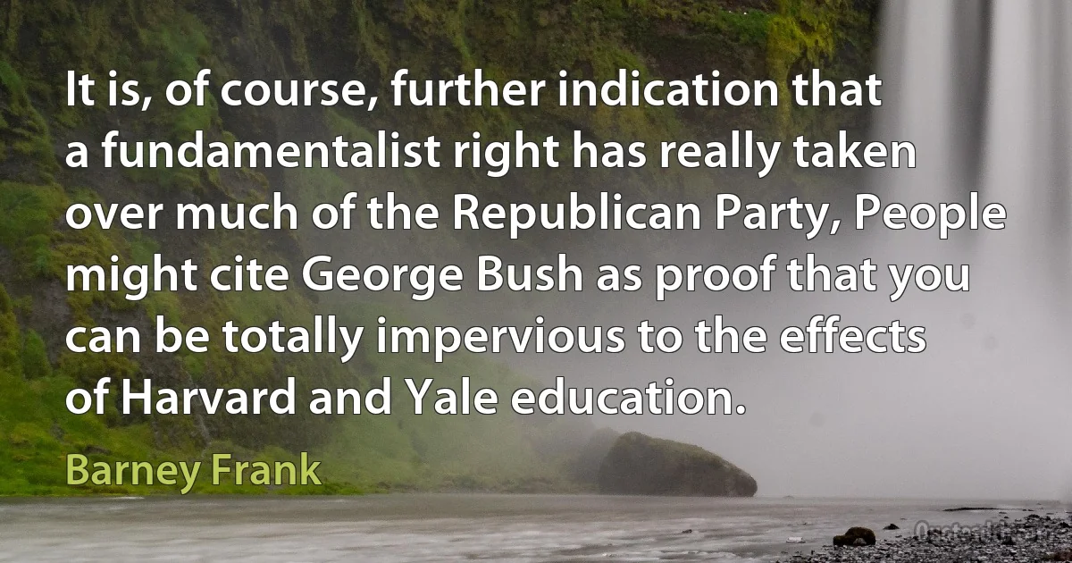 It is, of course, further indication that a fundamentalist right has really taken over much of the Republican Party, People might cite George Bush as proof that you can be totally impervious to the effects of Harvard and Yale education. (Barney Frank)