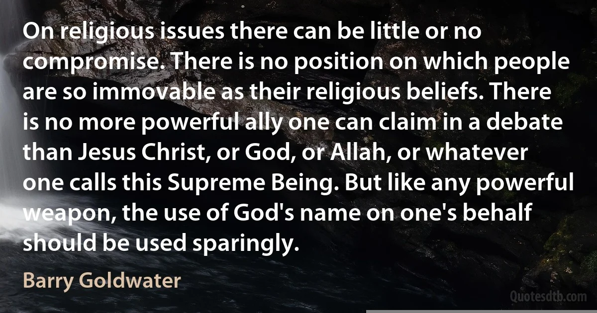 On religious issues there can be little or no compromise. There is no position on which people are so immovable as their religious beliefs. There is no more powerful ally one can claim in a debate than Jesus Christ, or God, or Allah, or whatever one calls this Supreme Being. But like any powerful weapon, the use of God's name on one's behalf should be used sparingly. (Barry Goldwater)