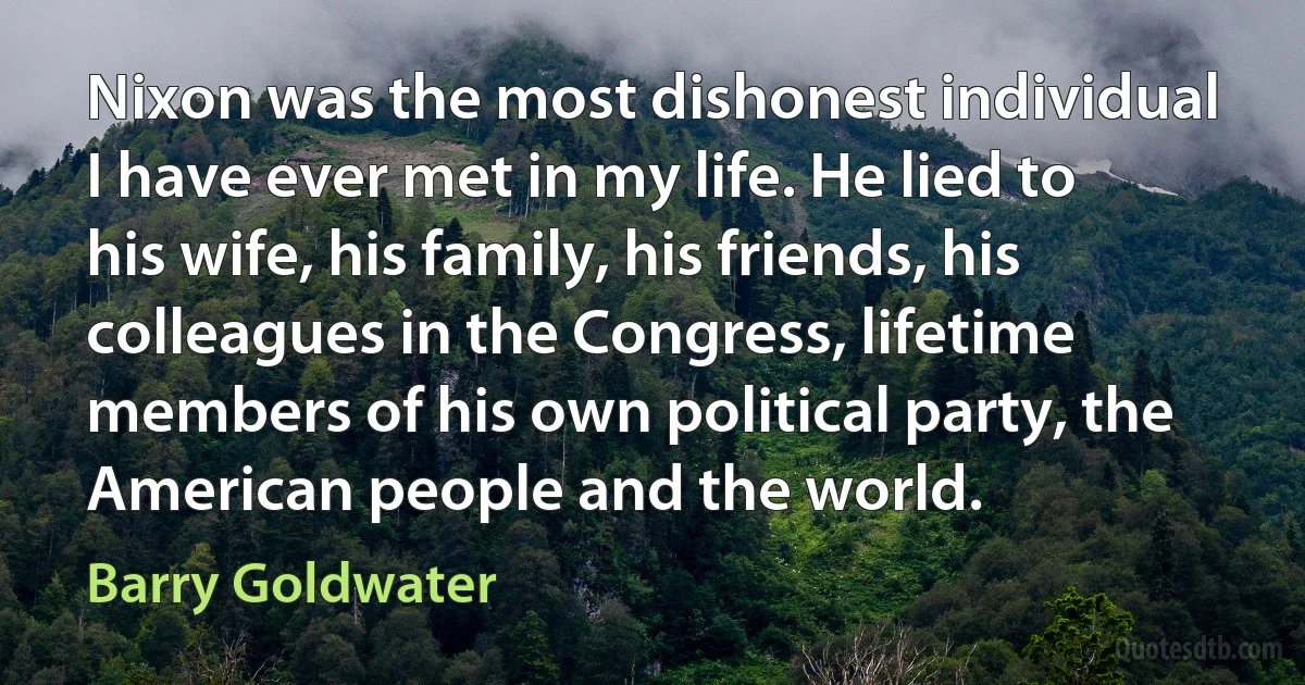 Nixon was the most dishonest individual I have ever met in my life. He lied to his wife, his family, his friends, his colleagues in the Congress, lifetime members of his own political party, the American people and the world. (Barry Goldwater)