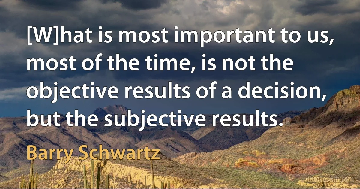 [W]hat is most important to us, most of the time, is not the objective results of a decision, but the subjective results. (Barry Schwartz)