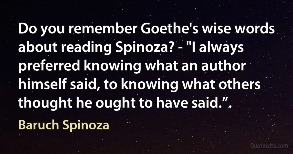 Do you remember Goethe's wise words about reading Spinoza? - "I always preferred knowing what an author himself said, to knowing what others thought he ought to have said.”. (Baruch Spinoza)