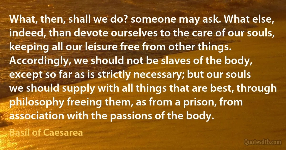 What, then, shall we do? someone may ask. What else, indeed, than devote ourselves to the care of our souls, keeping all our leisure free from other things. Accordingly, we should not be slaves of the body, except so far as is strictly necessary; but our souls we should supply with all things that are best, through philosophy freeing them, as from a prison, from association with the passions of the body. (Basil of Caesarea)