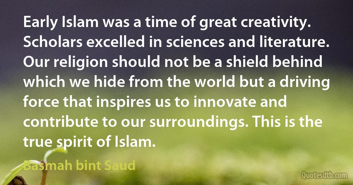 Early Islam was a time of great creativity. Scholars excelled in sciences and literature. Our religion should not be a shield behind which we hide from the world but a driving force that inspires us to innovate and contribute to our surroundings. This is the true spirit of Islam. (Basmah bint Saud)